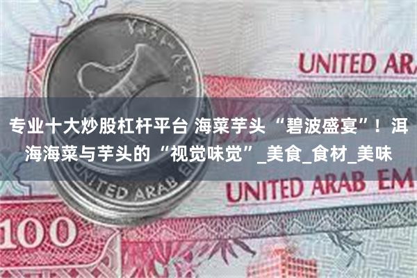 专业十大炒股杠杆平台 海菜芋头 “碧波盛宴”！洱海海菜与芋头的 “视觉味觉”_美食_食材_美味