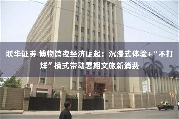联华证券 博物馆夜经济崛起：沉浸式体验+“不打烊”模式带动暑期文旅新消费